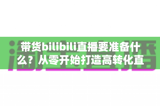 带货bilibili直播要准备什么?从零开始打造高转化直播间的完整攻略 带货bilibili直播要准备什么?从零开始打造高转化直播间的完整攻略