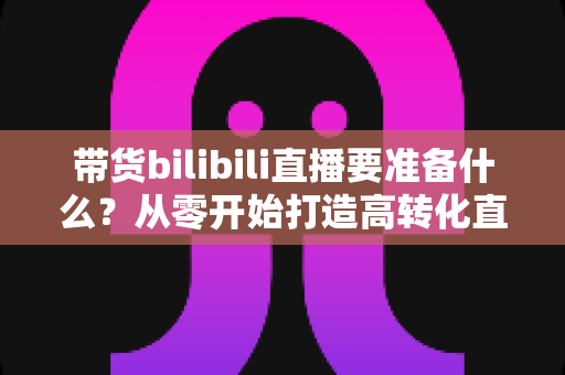 带货bilibili直播要准备什么?从零开始打造高转化直播间的完整攻略 带货bilibili直播要准备什么?从零开始打造高转化直播间的完整攻略