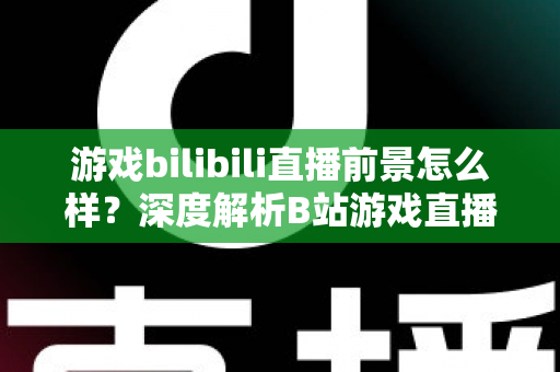 游戏bilibili直播前景怎么样？深度解析B站游戏直播的机遇、挑战与未来发展趋势
