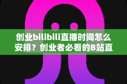 创业bilibili直播时间怎么安排？创业者必看的B站直播时间规划与流量增长全攻略