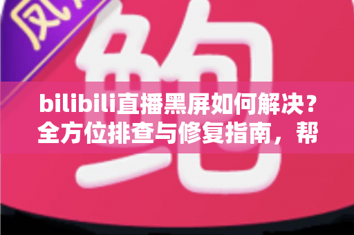 bilibili直播黑屏如何解决？全方位排查与修复指南，帮你快速恢复流畅观看体验