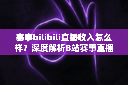 赛事bilibili直播收入怎么样?深度解析B站赛事直播的真实收益与赚钱潜力 赛事bilibili直播收入怎么样?深度解析B站赛事直播的真实收益与赚钱潜力