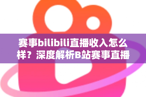 赛事bilibili直播收入怎么样？深度解析B站赛事直播的真实收益与赚钱潜力