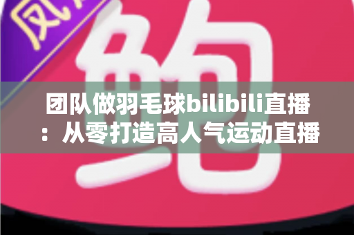 团队做羽毛球bilibili直播：从零打造高人气运动直播间的实战指南