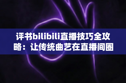 评书bilibili直播技巧全攻略:让传统曲艺在直播间圈粉无数的实战秘籍 评书bilibili直播技巧全攻略:让传统曲艺在直播间圈粉无数的实战秘籍