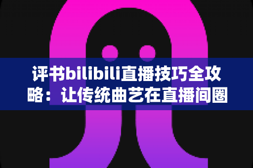 评书bilibili直播技巧全攻略:让传统曲艺在直播间圈粉无数的实战秘籍 评书bilibili直播技巧全攻略:让传统曲艺在直播间圈粉无数的实战秘籍