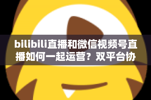 bilibili直播和微信视频号直播如何一起运营？双平台协同增长实战指南