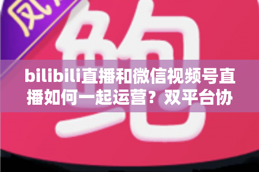bilibili直播和微信视频号直播如何一起运营？双平台协同增长实战指南