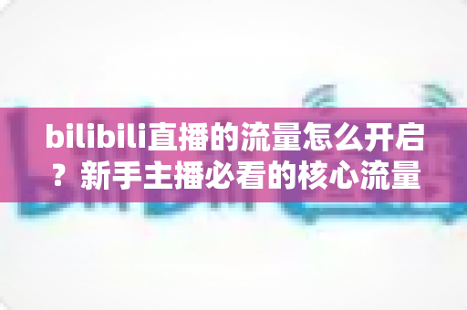 bilibili直播的流量怎么开启？新手主播必看的核心流量获取与推荐机制全解析