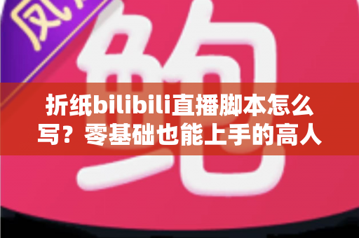 折纸bilibili直播脚本怎么写？零基础也能上手的高人气直播脚本撰写全攻略