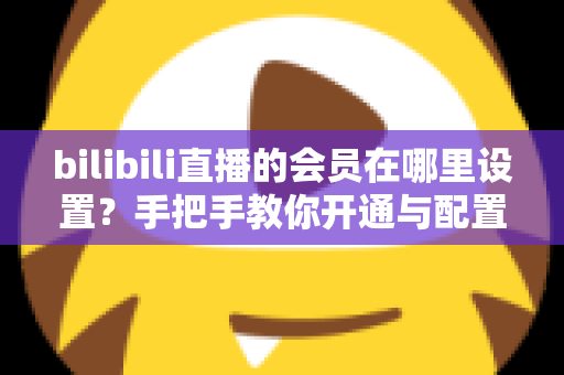 bilibili直播的会员在哪里设置？手把手教你开通与配置B站直播大航海会员功能全攻略