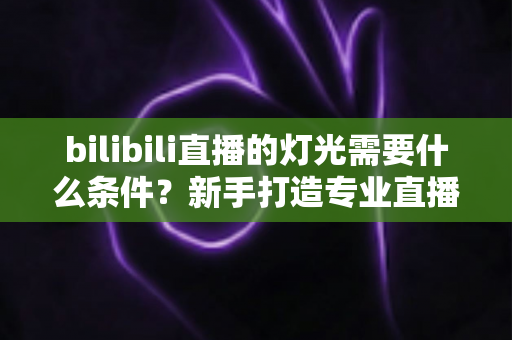 bilibili直播的灯光需要什么条件?新手打造专业直播间灯光布置的完整指南 bilibili直播的灯光需要什么条件?新手打造专业直播间灯光布置的完整指南