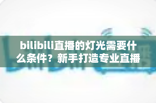 bilibili直播的灯光需要什么条件?新手打造专业直播间灯光布置的完整指南 bilibili直播的灯光需要什么条件?新手打造专业直播间灯光布置的完整指南