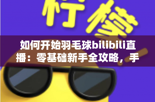 如何开始羽毛球bilibili直播：零基础新手全攻略，手把手教你快速开播涨粉
