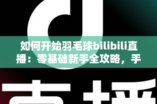 如何开始羽毛球bilibili直播：零基础新手全攻略，手把手教你快速开播涨粉