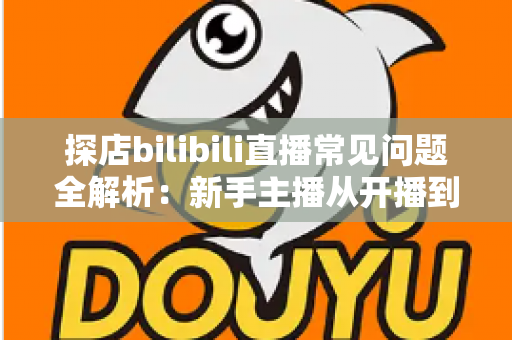 探店bilibili直播常见问题全解析：新手主播从开播到变现的实战避坑指南