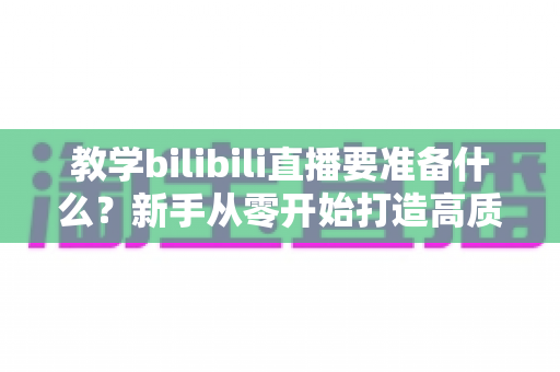 教学bilibili直播要准备什么?新手从零开始打造高质量在线课堂的完整指南 教学bilibili直播要准备什么?新手从零开始打造高质量在线课堂的完整指南