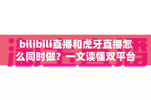 bilibili直播和虎牙直播怎么同时做？一文读懂双平台同步开播的全套方案与实操技巧