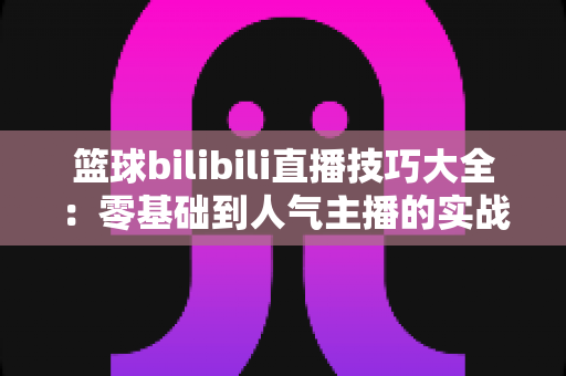 篮球bilibili直播技巧大全:零基础到人气主播的实战进阶指南 篮球bilibili直播技巧大全:零基础到人气主播的实战进阶指南
