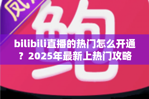 bilibili直播的热门怎么开通？2025年最新上热门攻略与涨粉秘籍全解析