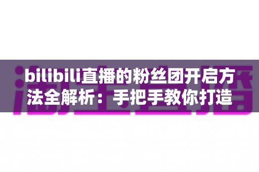 bilibili直播的粉丝团开启方法全解析：手把手教你打造高粘性B站直播社群