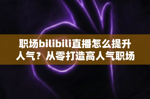 职场bilibili直播怎么提升人气？从零打造高人气职场直播间的全流程实战指南