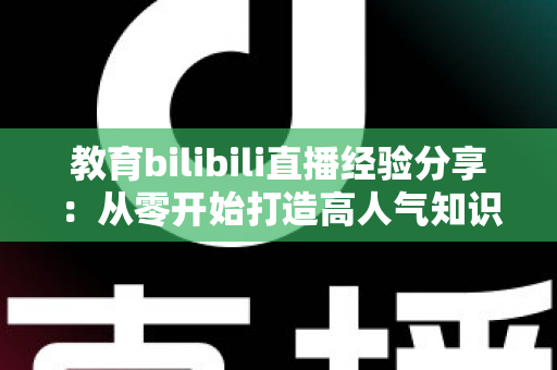 教育bilibili直播经验分享：从零开始打造高人气知识直播间的实战指南