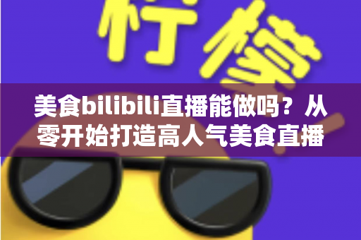 美食bilibili直播能做吗？从零开始打造高人气美食直播间的完整攻略