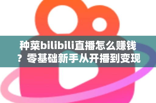 种菜bilibili直播怎么赚钱？零基础新手从开播到变现的完整攻略