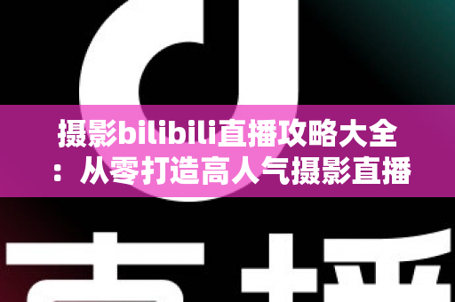 摄影bilibili直播攻略大全：从零打造高人气摄影直播间的实战指南