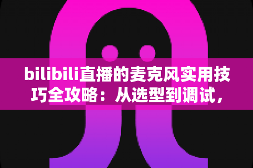 bilibili直播的麦克风实用技巧全攻略：从选型到调试，打造专业级直播音质