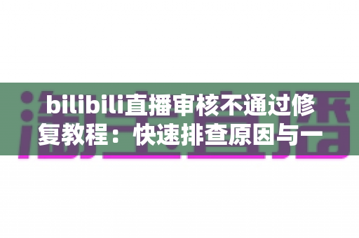 bilibili直播审核不通过修复教程：快速排查原因与一站式解决方案全攻略