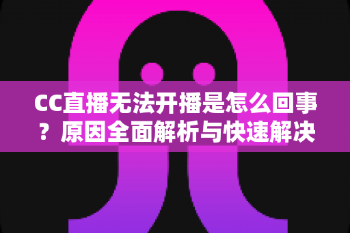 CC直播无法开播是怎么回事？原因全面解析与快速解决指南