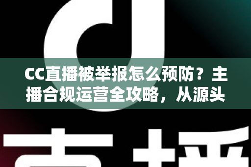 CC直播被举报怎么预防？主播合规运营全攻略，从源头化解举报风险