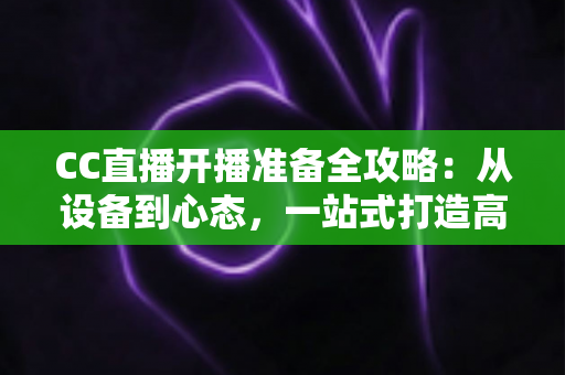 CC直播开播准备全攻略：从设备到心态，一站式打造高人气直播间的实用指南