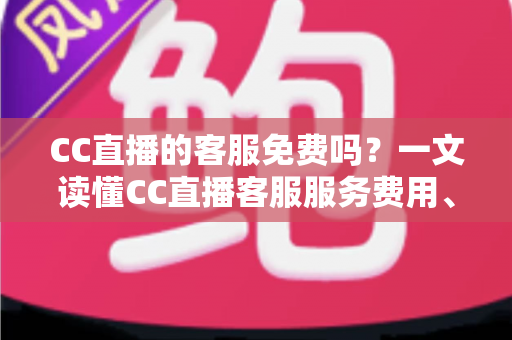 CC直播的客服免费吗？一文读懂CC直播客服服务费用、联系方式与高效使用指南