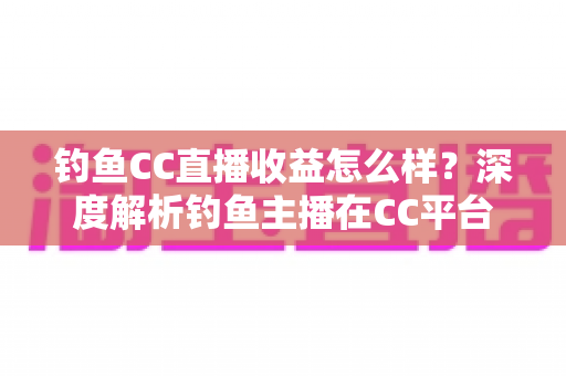 钓鱼CC直播收益怎么样？深度解析钓鱼主播在CC平台的真实收入与变现之道