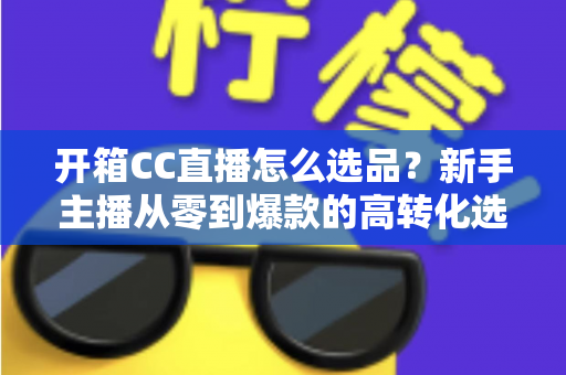 开箱CC直播怎么选品？新手主播从零到爆款的高转化选品实战指南