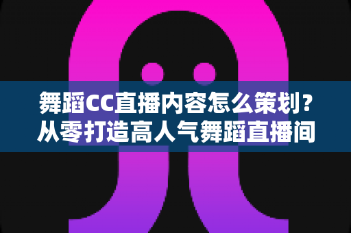 舞蹈CC直播内容怎么策划？从零打造高人气舞蹈直播间的完整指南