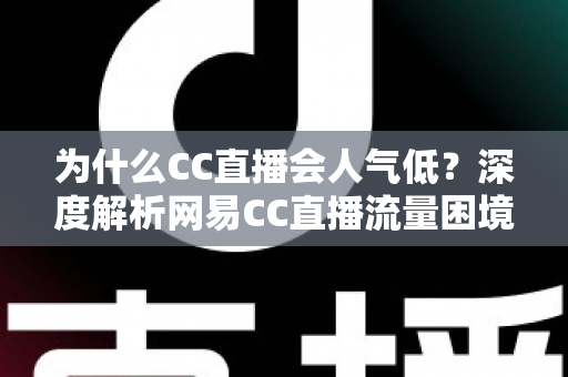 为什么CC直播会人气低？深度解析网易CC直播流量困境的根源与破局之道