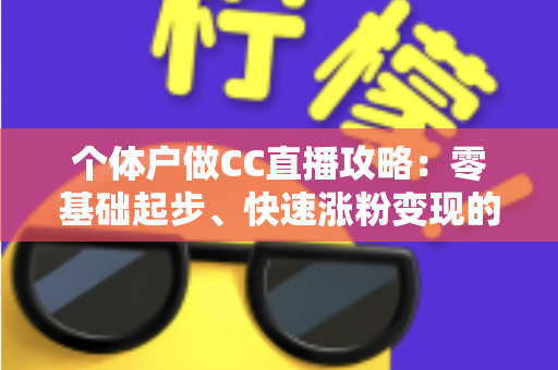 个体户做CC直播攻略：零基础起步、快速涨粉变现的全流程实操指南
