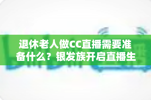 退休老人做CC直播需要准备什么？银发族开启直播生活的完整准备指南