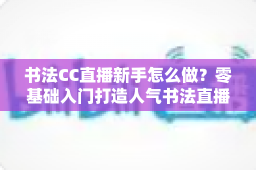 书法CC直播新手怎么做？零基础入门打造人气书法直播间的实用指南