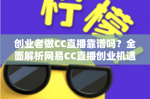 创业者做CC直播靠谱吗？全面解析网易CC直播创业机遇、变现模式与避坑指南