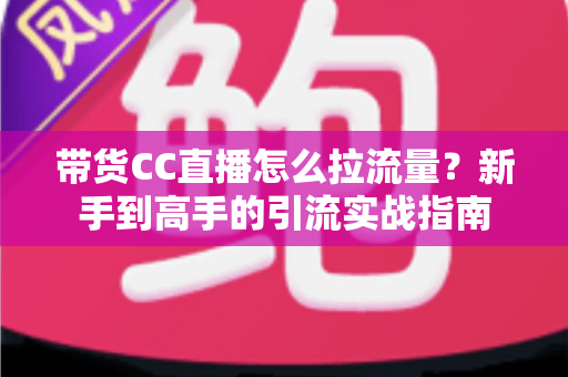 带货CC直播怎么拉流量？新手到高手的引流实战指南