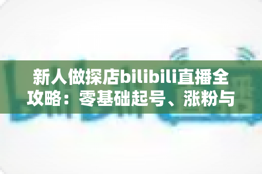 新人做探店bilibili直播全攻略：零基础起号、涨粉与变现的实战指南