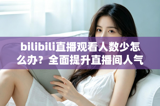 bilibili直播观看人数少怎么办？全面提升直播间人气与流量的完整攻略