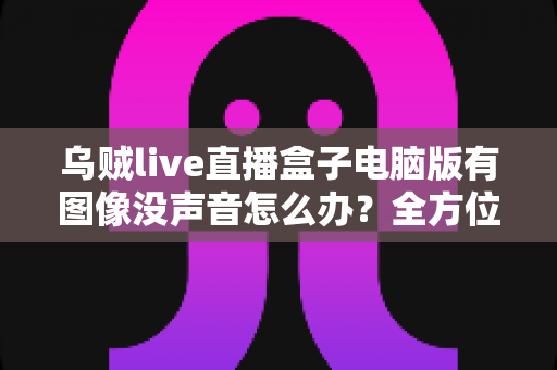 乌贼live直播盒子电脑版有图像没声音怎么办？全方位排查教程帮你快速恢复声音