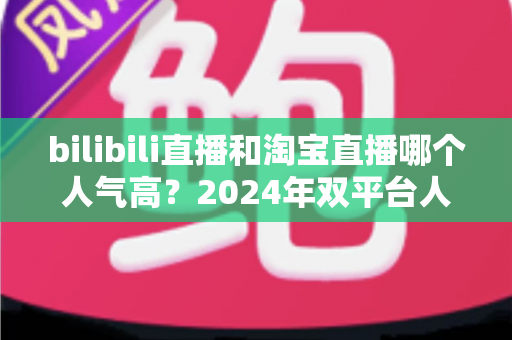 bilibili直播和淘宝直播哪个人气高？2024年双平台人气深度对比与运营选择全指南