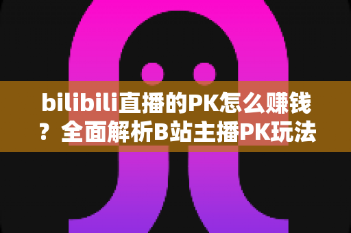 bilibili直播的PK怎么赚钱？全面解析B站主播PK玩法的变现逻辑、实操技巧与收益提升指南